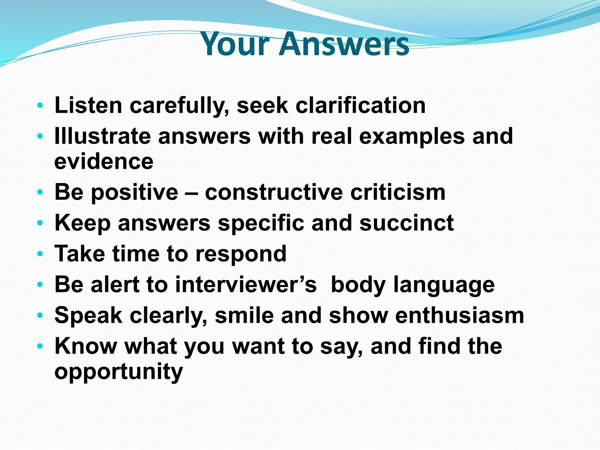 Your Answers
• Listen carefully, seek clarification
• Illustrate answers with real examples and
evidence
• Be positive – constructive criticism
• Keep answers specific and succinct
• Take time to respond
• Be alert to interviewer’s body language
• Speak clearly, smile and show enthusiasm
• Know what you want to say, and find the
opportunity
 