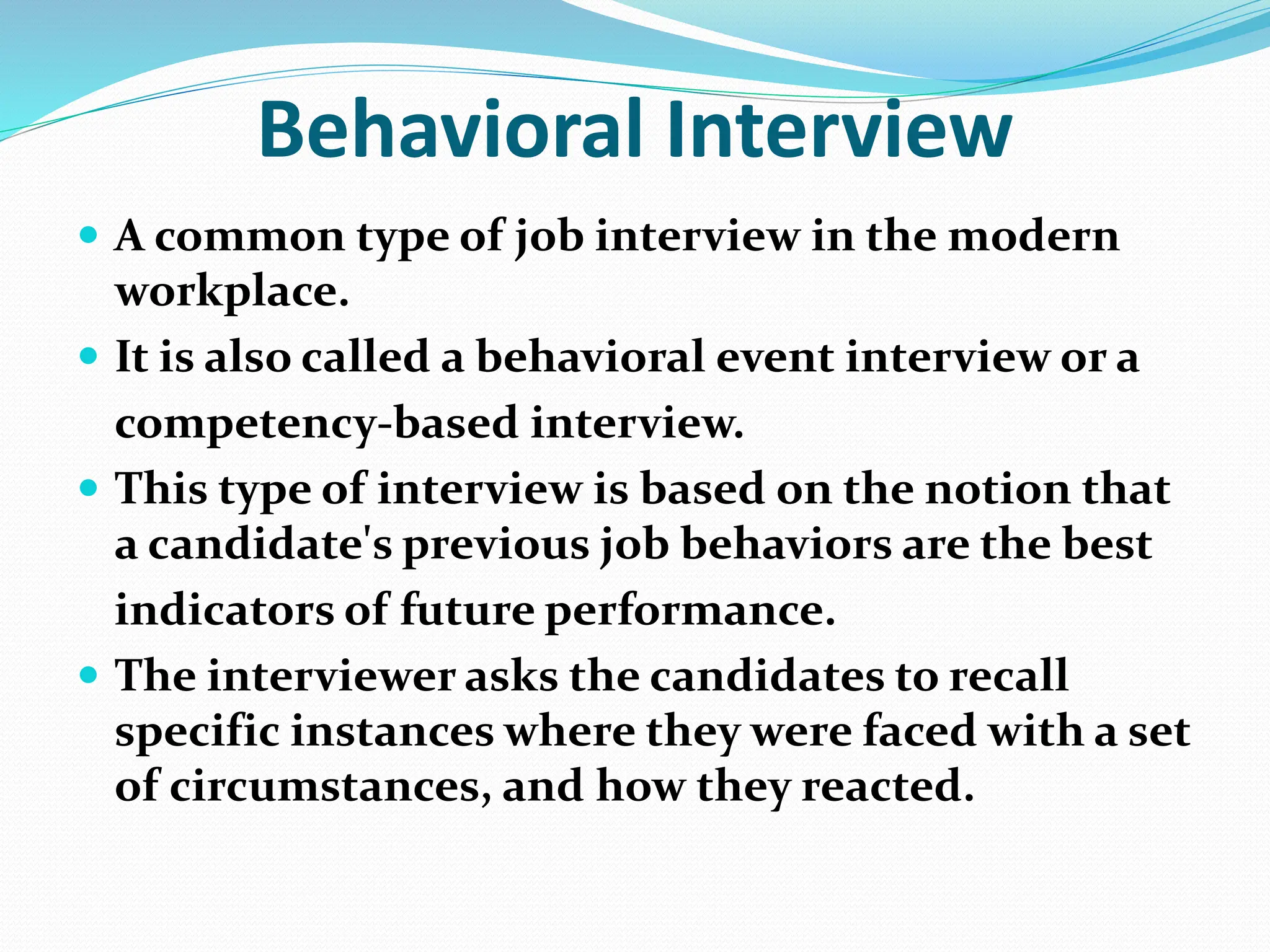 Behavioral Interview
 A common type of job interview in the modern
workplace.
 It is also called a behavioral event interview or a
competency-based interview.
 This type of interview is based on the notion that
a candidate's previous job behaviors are the best
indicators of future performance.
 The interviewer asks the candidates to recall
specific instances where they were faced with a set
of circumstances, and how they reacted.
 
