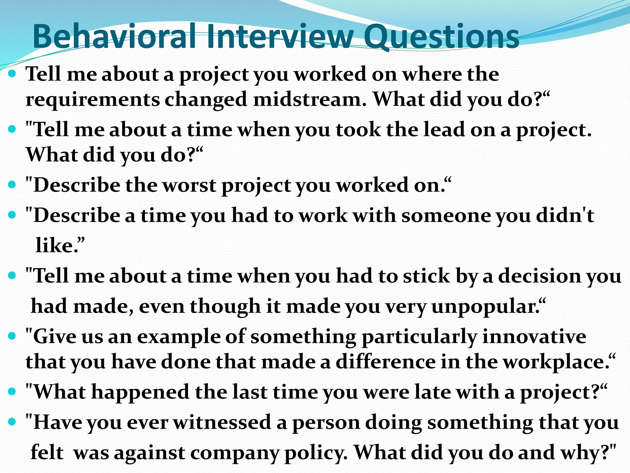 Behavioral Interview Questions
 Tell me about a project you worked on where the
requirements changed midstream. What did you do?“
 "Tell me about a time when you took the lead on a project.
What did you do?“
 "Describe the worst project you worked on.“
 "Describe a time you had to work with someone you didn't
like.”
 "Tell me about a time when you had to stick by a decision you
had made, even though it made you very unpopular.“
 "Give us an example of something particularly innovative
that you have done that made a difference in the workplace.“
 "What happened the last time you were late with a project?“
 "Have you ever witnessed a person doing something that you
felt was against company policy. What did you do and why?"
 
