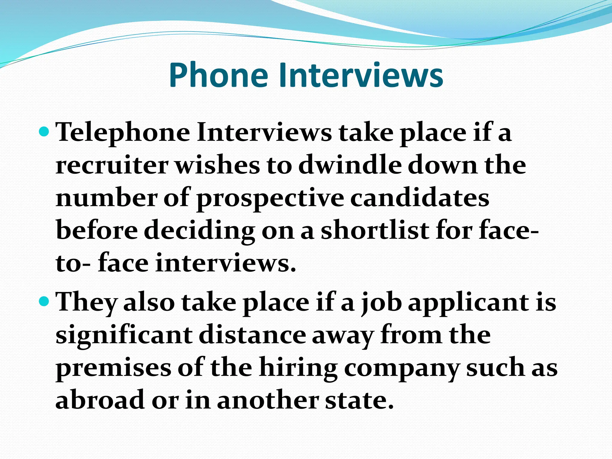 Phone Interviews
 Telephone Interviews take place if a
recruiter wishes to dwindle down the
number of prospective candidates
before deciding on a shortlist for face-
to- face interviews.
 They also take place if a job applicant is
significant distance away from the
premises of the hiring company such as
abroad or in another state.
 