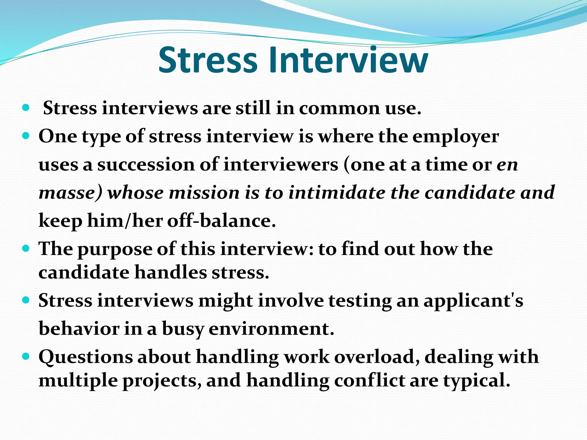 Stress Interview
 Stress interviews are still in common use.
 One type of stress interview is where the employer
uses a succession of interviewers (one at a time or en
masse) whose mission is to intimidate the candidate and
keep him/her off-balance.
 The purpose of this interview: to find out how the
candidate handles stress.
 Stress interviews might involve testing an applicant's
behavior in a busy environment.
 Questions about handling work overload, dealing with
multiple projects, and handling conflict are typical.
 