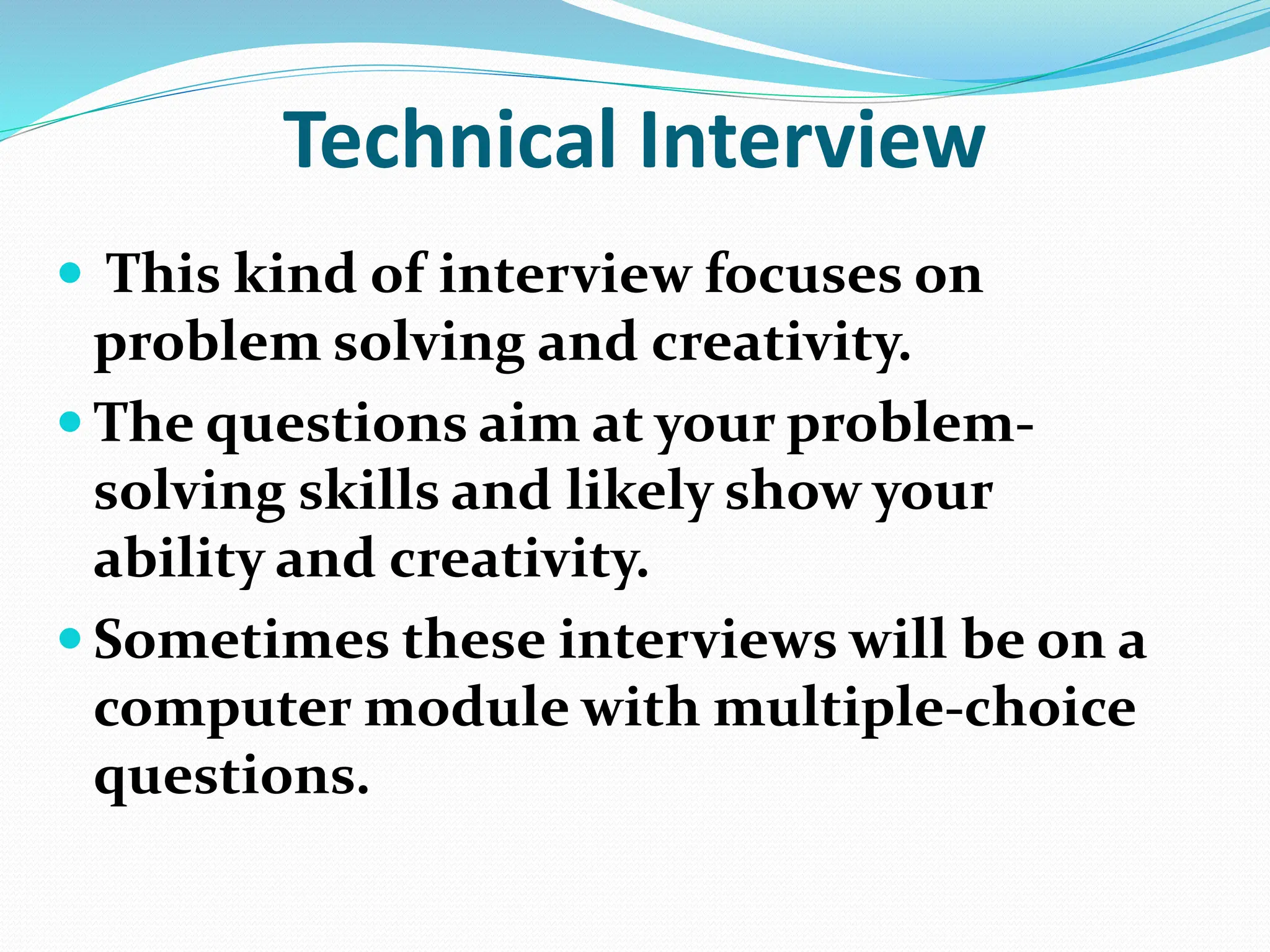 Technical Interview
 This kind of interview focuses on
problem solving and creativity.
 The questions aim at your problem-
solving skills and likely show your
ability and creativity.
 Sometimes these interviews will be on a
computer module with multiple-choice
questions.
 