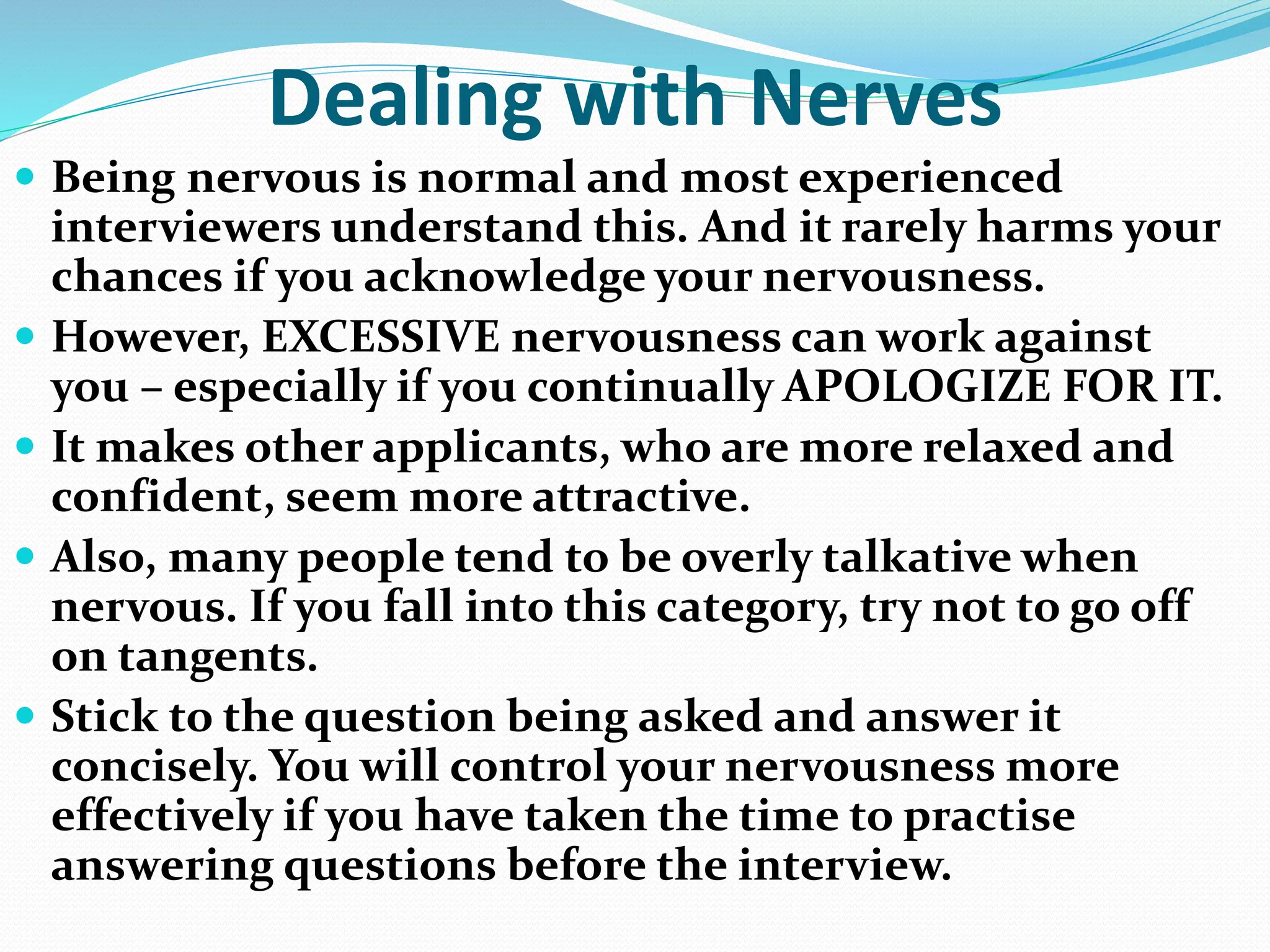 Dealing with Nerves
 Being nervous is normal and most experienced
interviewers understand this. And it rarely harms your
chances if you acknowledge your nervousness.
 However, EXCESSIVE nervousness can work against
you – especially if you continually APOLOGIZE FOR IT.
 It makes other applicants, who are more relaxed and
confident, seem more attractive.
 Also, many people tend to be overly talkative when
nervous. If you fall into this category, try not to go off
on tangents.
 Stick to the question being asked and answer it
concisely. You will control your nervousness more
effectively if you have taken the time to practise
answering questions before the interview.
 