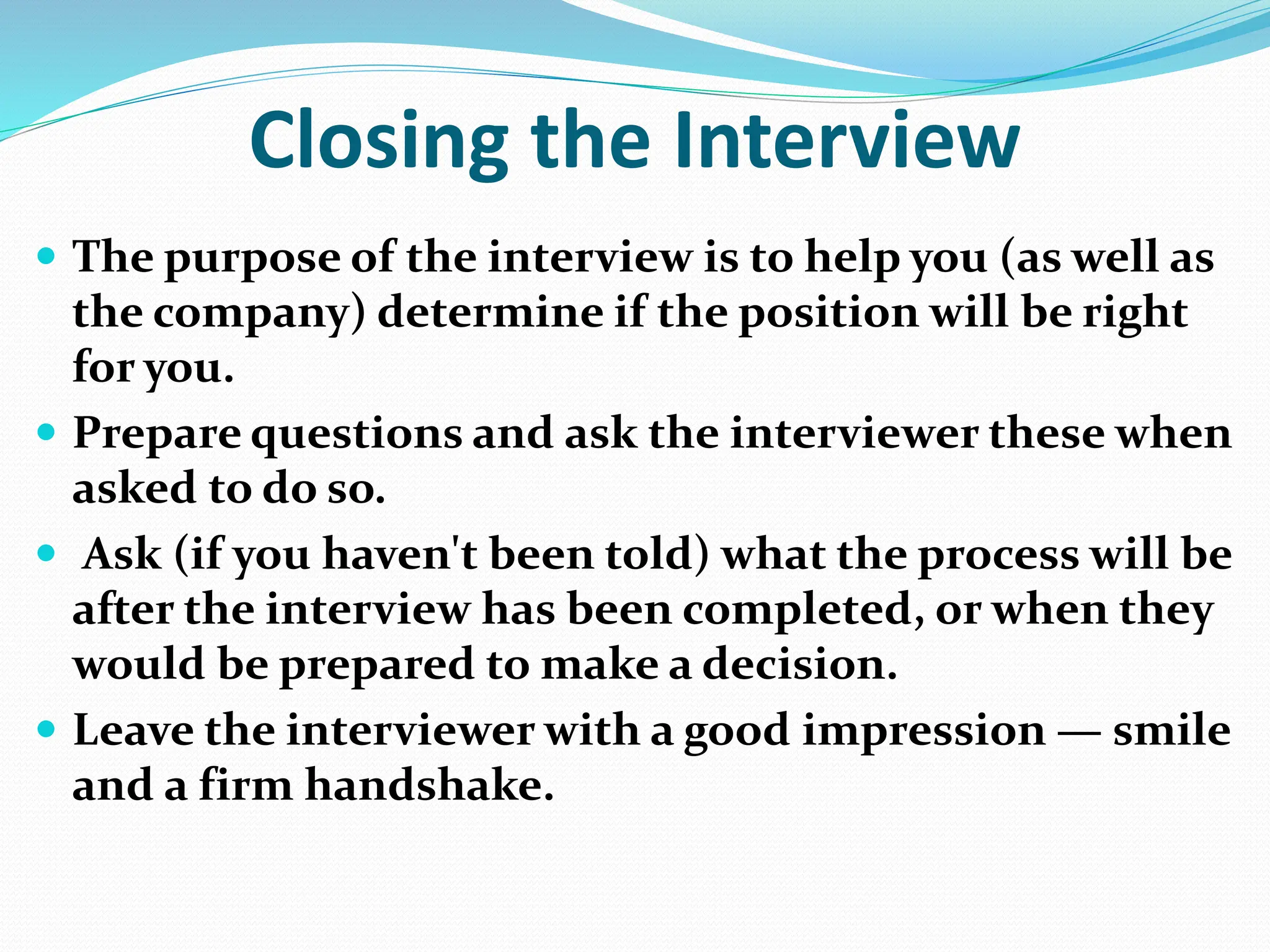 Closing the Interview
 The purpose of the interview is to help you (as well as
the company) determine if the position will be right
for you.
 Prepare questions and ask the interviewer these when
asked to do so.
 Ask (if you haven't been told) what the process will be
after the interview has been completed, or when they
would be prepared to make a decision.
 Leave the interviewer with a good impression — smile
and a firm handshake.
 