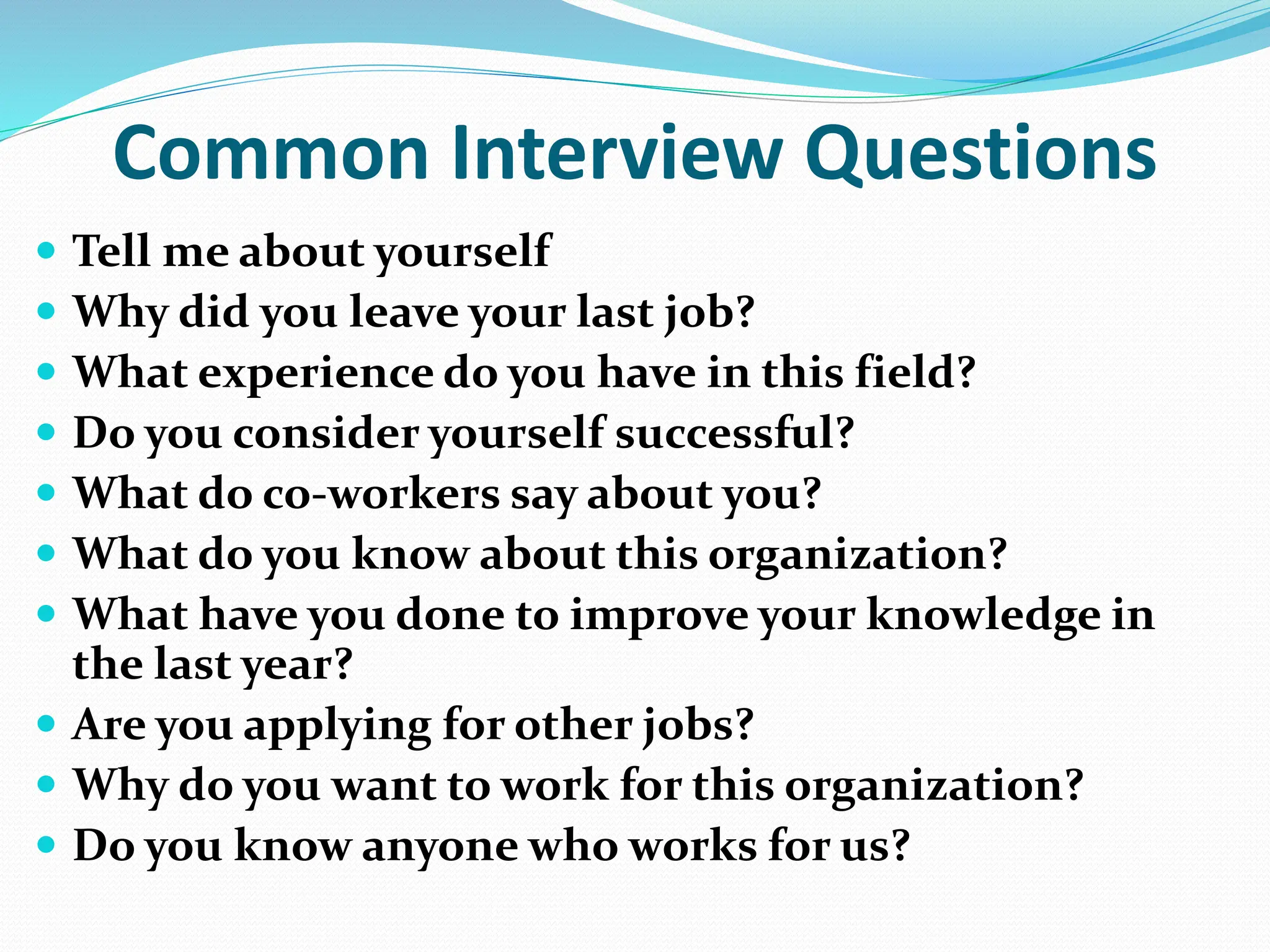 Common Interview Questions
 Tell me about yourself
 Why did you leave your last job?
 What experience do you have in this field?
 Do you consider yourself successful?
 What do co-workers say about you?
 What do you know about this organization?
 What have you done to improve your knowledge in
the last year?
 Are you applying for other jobs?
 Why do you want to work for this organization?
 Do you know anyone who works for us?
 