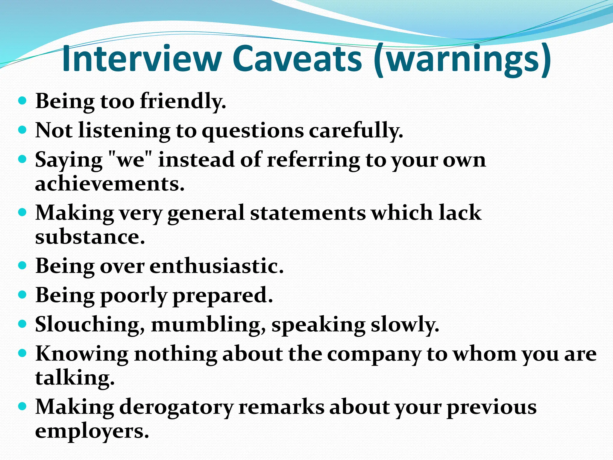 Interview Caveats (warnings)
 Being too friendly.
 Not listening to questions carefully.
 Saying "we" instead of referring to your own
achievements.
 Making very general statements which lack
substance.
 Being over enthusiastic.
 Being poorly prepared.
 Slouching, mumbling, speaking slowly.
 Knowing nothing about the company to whom you are
talking.
 Making derogatory remarks about your previous
employers.
 