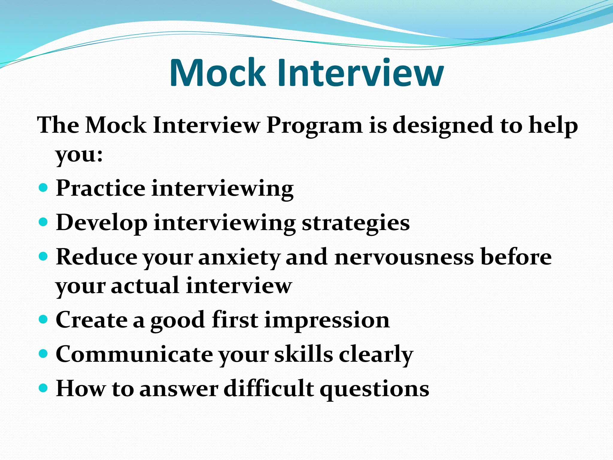 Mock Interview
The Mock Interview Program is designed to help
you:
 Practice interviewing
 Develop interviewing strategies
 Reduce your anxiety and nervousness before
your actual interview
 Create a good first impression
 Communicate your skills clearly
 How to answer difficult questions
 