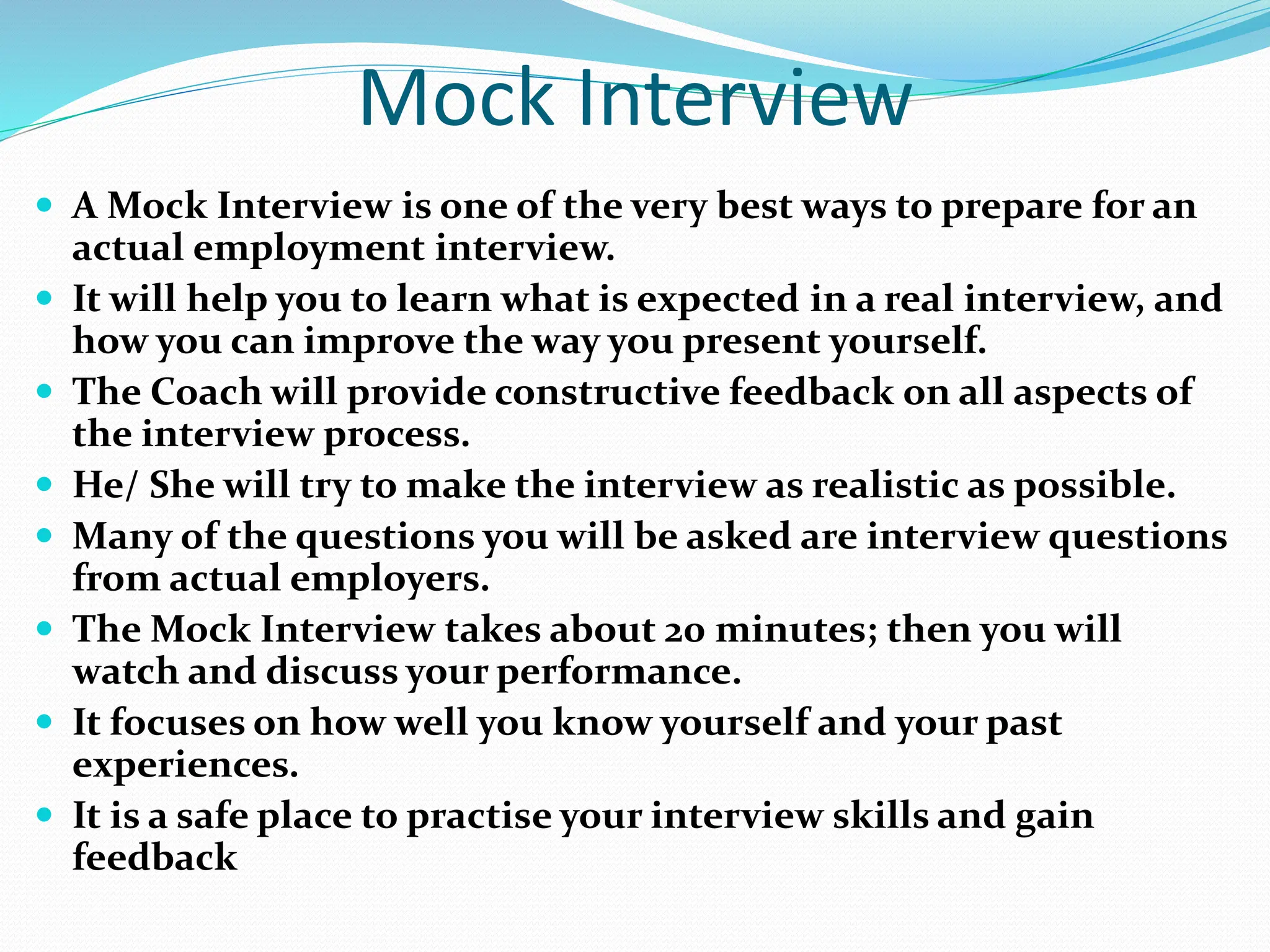 Mock Interview
 A Mock Interview is one of the very best ways to prepare for an
actual employment interview.
 It will help you to learn what is expected in a real interview, and
how you can improve the way you present yourself.
 The Coach will provide constructive feedback on all aspects of
the interview process.
 He/ She will try to make the interview as realistic as possible.
 Many of the questions you will be asked are interview questions
from actual employers.
 The Mock Interview takes about 20 minutes; then you will
watch and discuss your performance.
 It focuses on how well you know yourself and your past
experiences.
 It is a safe place to practise your interview skills and gain
feedback
 
