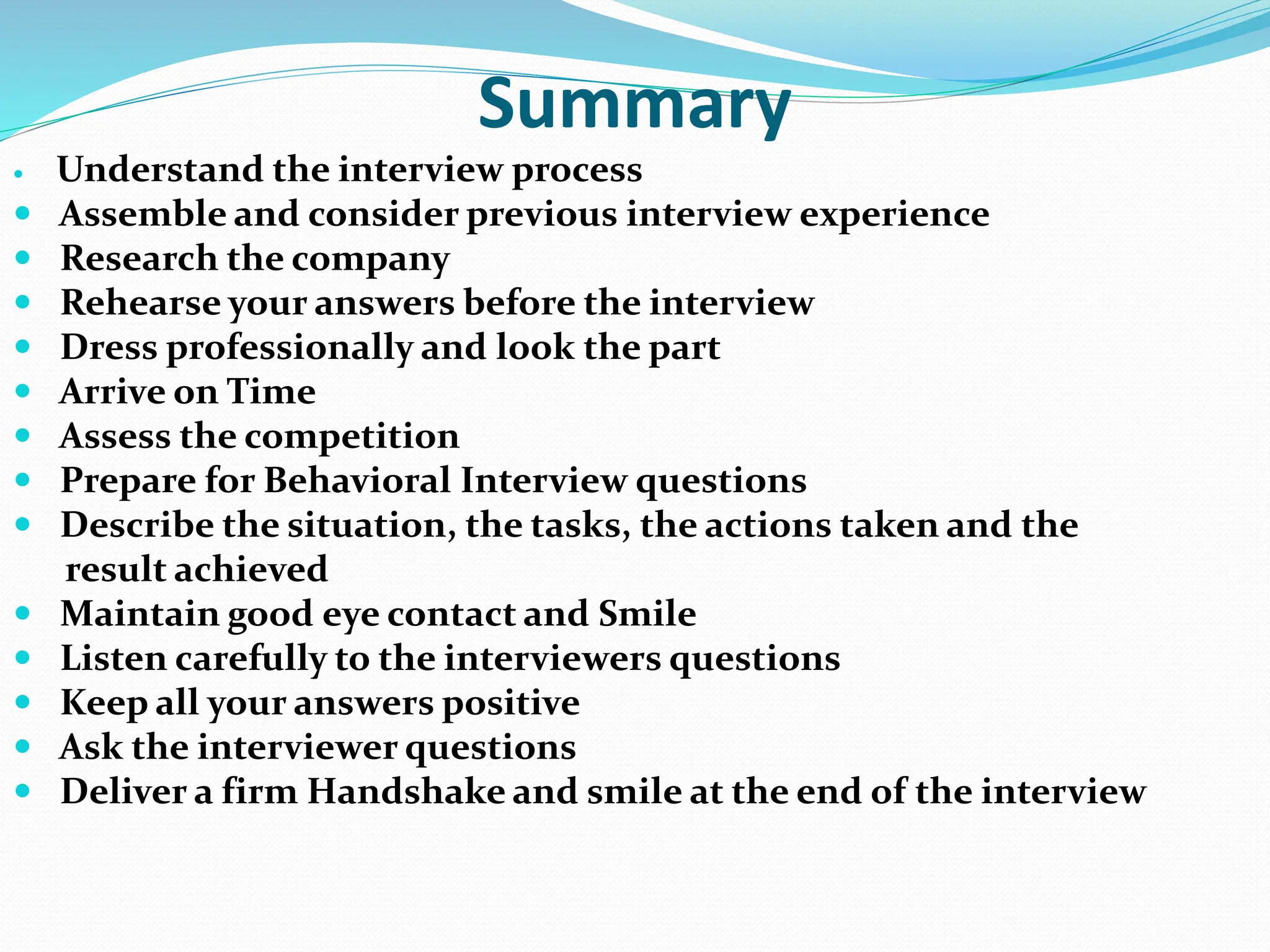 Summary
 Understand the interview process
 Assemble and consider previous interview experience
 Research the company
 Rehearse your answers before the interview
 Dress professionally and look the part
 Arrive on Time
 Assess the competition
 Prepare for Behavioral Interview questions
 Describe the situation, the tasks, the actions taken and the
result achieved
 Maintain good eye contact and Smile
 Listen carefully to the interviewers questions
 Keep all your answers positive
 Ask the interviewer questions
 Deliver a firm Handshake and smile at the end of the interview
 