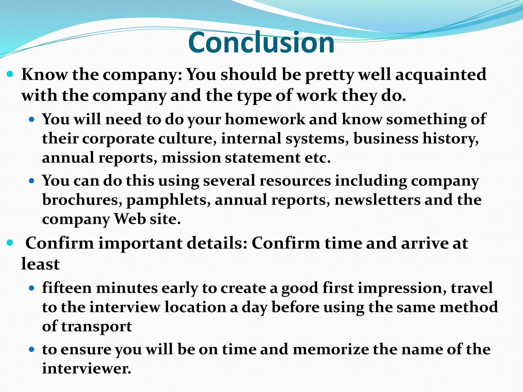 Conclusion
 Know the company: You should be pretty well acquainted
with the company and the type of work they do.
 You will need to do your homework and know something of
their corporate culture, internal systems, business history,
annual reports, mission statement etc.
 You can do this using several resources including company
brochures, pamphlets, annual reports, newsletters and the
company Web site.
 Confirm important details: Confirm time and arrive at
least
 fifteen minutes early to create a good first impression, travel
to the interview location a day before using the same method
of transport
 to ensure you will be on time and memorize the name of the
interviewer.
 