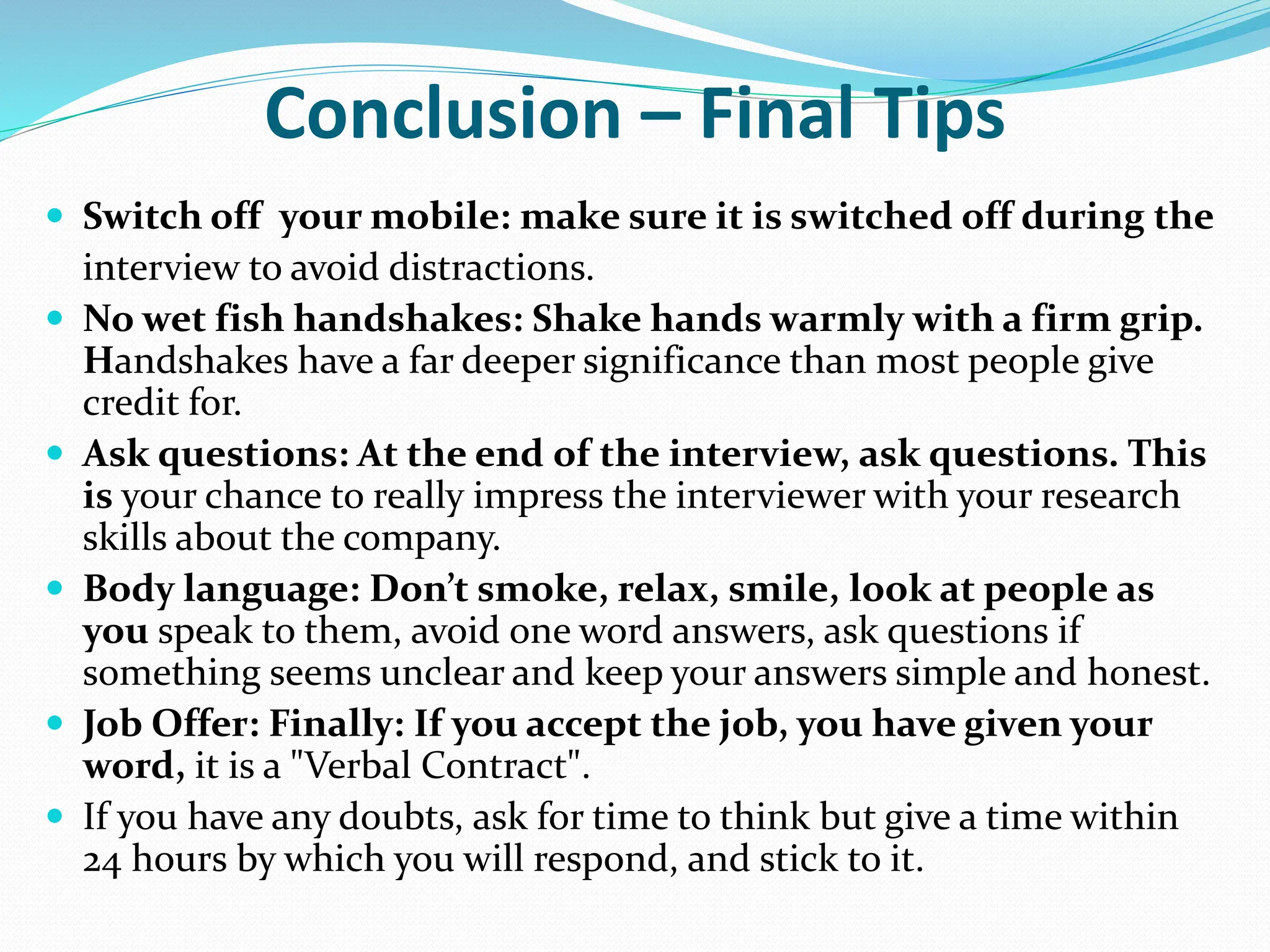 Conclusion – Final Tips
 Switch off your mobile: make sure it is switched off during the
interview to avoid distractions.
 No wet fish handshakes: Shake hands warmly with a firm grip.
Handshakes have a far deeper significance than most people give
credit for.
 Ask questions: At the end of the interview, ask questions. This
is your chance to really impress the interviewer with your research
skills about the company.
 Body language: Don’t smoke, relax, smile, look at people as
you speak to them, avoid one word answers, ask questions if
something seems unclear and keep your answers simple and honest.
 Job Offer: Finally: If you accept the job, you have given your
word, it is a "Verbal Contract".
 If you have any doubts, ask for time to think but give a time within
24 hours by which you will respond, and stick to it.
 