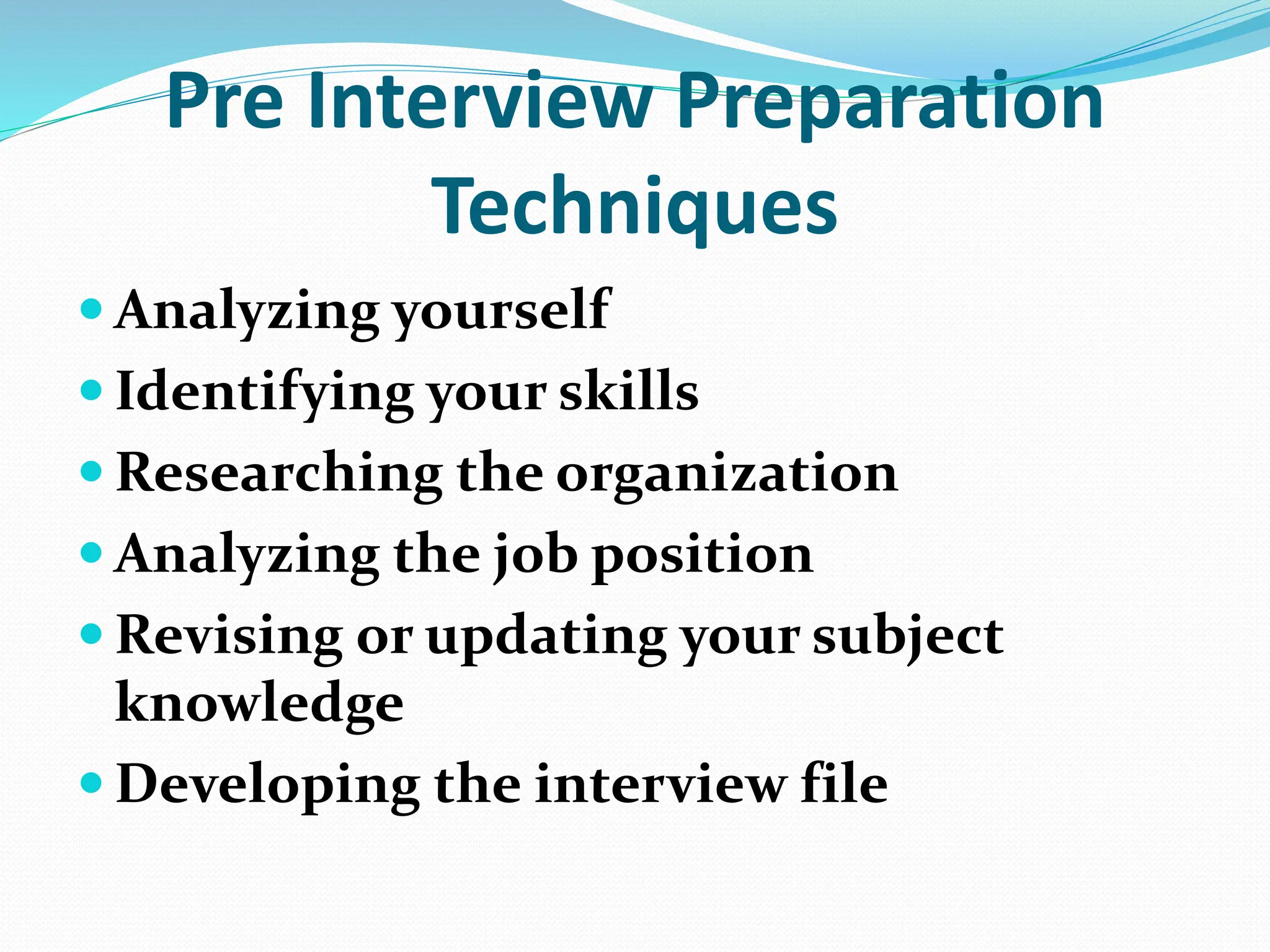 Pre Interview Preparation
Techniques
 Analyzing yourself
 Identifying your skills
 Researching the organization
 Analyzing the job position
 Revising or updating your subject
knowledge
 Developing the interview file
 