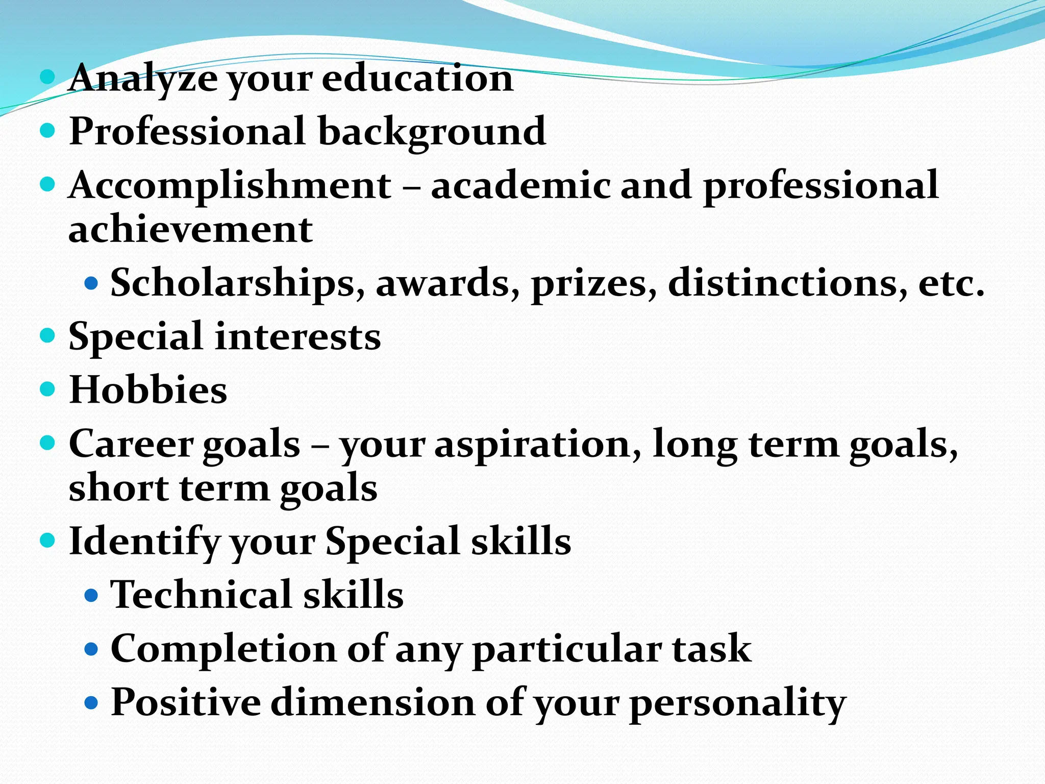  Analyze your education
 Professional background
 Accomplishment – academic and professional
achievement
 Scholarships, awards, prizes, distinctions, etc.
 Special interests
 Hobbies
 Career goals – your aspiration, long term goals,
short term goals
 Identify your Special skills
 Technical skills
 Completion of any particular task
 Positive dimension of your personality
 