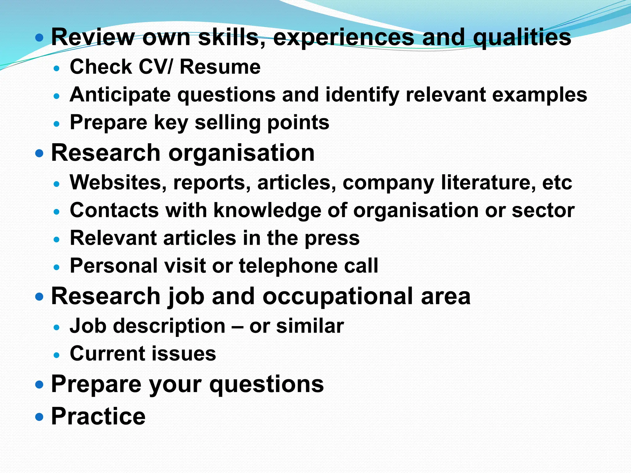  Review own skills, experiences and qualities
 Check CV/ Resume
 Anticipate questions and identify relevant examples
 Prepare key selling points
 Research organisation
 Websites, reports, articles, company literature, etc
 Contacts with knowledge of organisation or sector
 Relevant articles in the press
 Personal visit or telephone call
 Research job and occupational area
 Job description – or similar
 Current issues
 Prepare your questions
 Practice
 