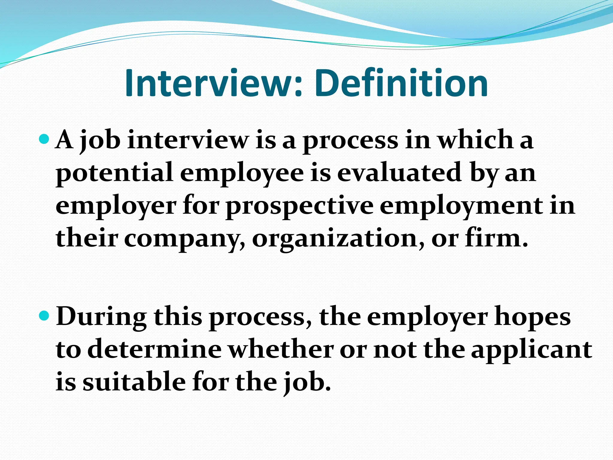 Interview: Definition
 A job interview is a process in which a
potential employee is evaluated by an
employer for prospective employment in
their company, organization, or firm.
 During this process, the employer hopes
to determine whether or not the applicant
is suitable for the job.
 
