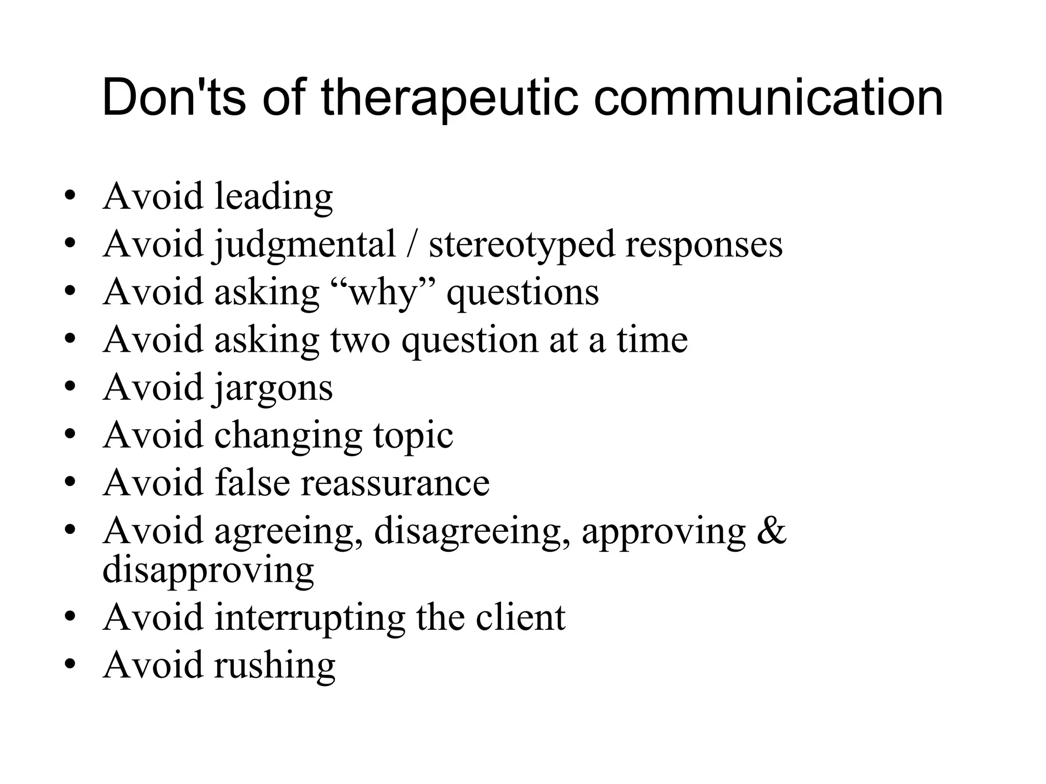 Don'ts of therapeutic communication
• Avoid leading
• Avoid judgmental / stereotyped responses
• Avoid asking “why” questions
• Avoid asking two question at a time
• Avoid jargons
• Avoid changing topic
• Avoid false reassurance
• Avoid agreeing, disagreeing, approving &
disapproving
• Avoid interrupting the client
• Avoid rushing
 