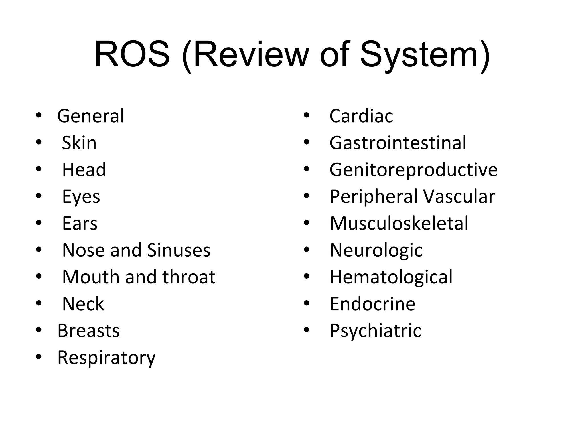 ROS (Review of System)
• General
• Skin
• Head
• Eyes
• Ears
• Nose and Sinuses
• Mouth and throat
• Neck
• Breasts
• Respiratory
• Cardiac
• Gastrointestinal
• Genitoreproductive
• Peripheral Vascular
• Musculoskeletal
• Neurologic
• Hematological
• Endocrine
• Psychiatric
 
