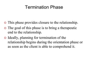 Termination Phase
o This phase provides closure to the relationship.
o The goal of this phase is to bring a therapeutic
end to the relationship.
o Ideally, planning for termination of the
relationship begins during the orientation phase or
as soon as the client is able to comprehend it.
 