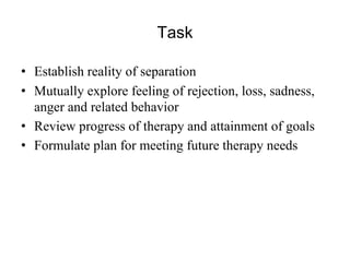 Task
• Establish reality of separation
• Mutually explore feeling of rejection, loss, sadness,
anger and related behavior
• Review progress of therapy and attainment of goals
• Formulate plan for meeting future therapy needs
 