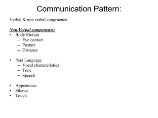 Communication Pattern:
Verbal & non verbal congruence.
Non Verbal components:
• Body Motion
– Eye contact
– Posture
– Distance
• Para Language
– Vocal characteristics
– Tone
– Speech
• Appearance
• Silence
• Touch
 
