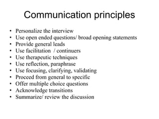Communication principles
• Personalize the interview
• Use open ended questions/ broad opening statements
• Provide general leads
• Use facilitation / continuers
• Use therapeutic techniques
• Use reflection, paraphrase
• Use focusing, clarifying, validating
• Proceed from general to specific
• Offer multiple choice questions
• Acknowledge transitions
• Summarize/ review the discussion
 