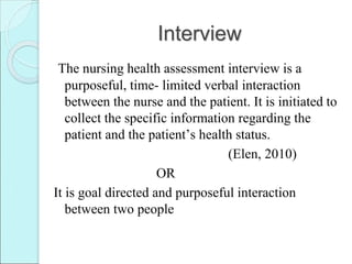 Interview
The nursing health assessment interview is a
purposeful, time- limited verbal interaction
between the nurse and the patient. It is initiated to
collect the specific information regarding the
patient and the patient’s health status.
(Elen, 2010)
OR
It is goal directed and purposeful interaction
between two people
 