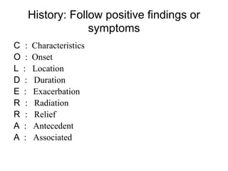 History: Follow positive findings or
symptoms
C : Characteristics
O : Onset
L : Location
D : Duration
E : Exacerbation
R : Radiation
R : Relief
A : Antecedent
A : Associated
 