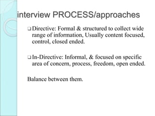 interview PROCESS/approaches
❑Directive: Formal & structured to collect wide
range of information, Usually content focused,
control, closed ended.
❑In-Directive: Informal, & focused on specific
area of concern, process, freedom, open ended.
Balance between them.
 