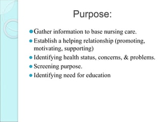 Purpose:
⚫Gather information to base nursing care.
⚫ Establish a helping relationship (promoting,
motivating, supporting)
⚫ Identifying health status, concerns, & problems.
⚫ Screening purpose.
⚫ Identifying need for education
 