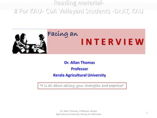 I N T E R V I E W
Dr. Allan Thomas
Professor
Kerala Agricultural University
Dr. Allan Thomas, Professor, Kerala
Agricultural University, Facing an Interview
1
Facing an
“It is all about selling your strengths and expertise”
Reading material-
# For KAU- CoA Vellayani Students -Dr.AT, KAU
 