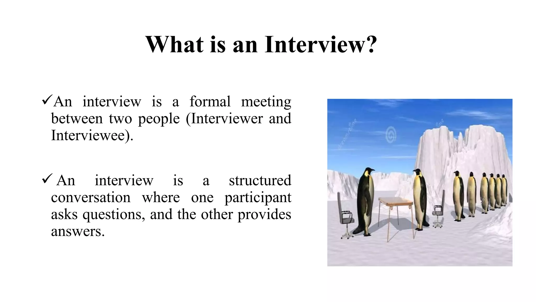 What is an Interview?
An interview is a formal meeting
between two people (Interviewer and
Interviewee).
 An interview is a structured
conversation where one participant
asks questions, and the other provides
answers.
 