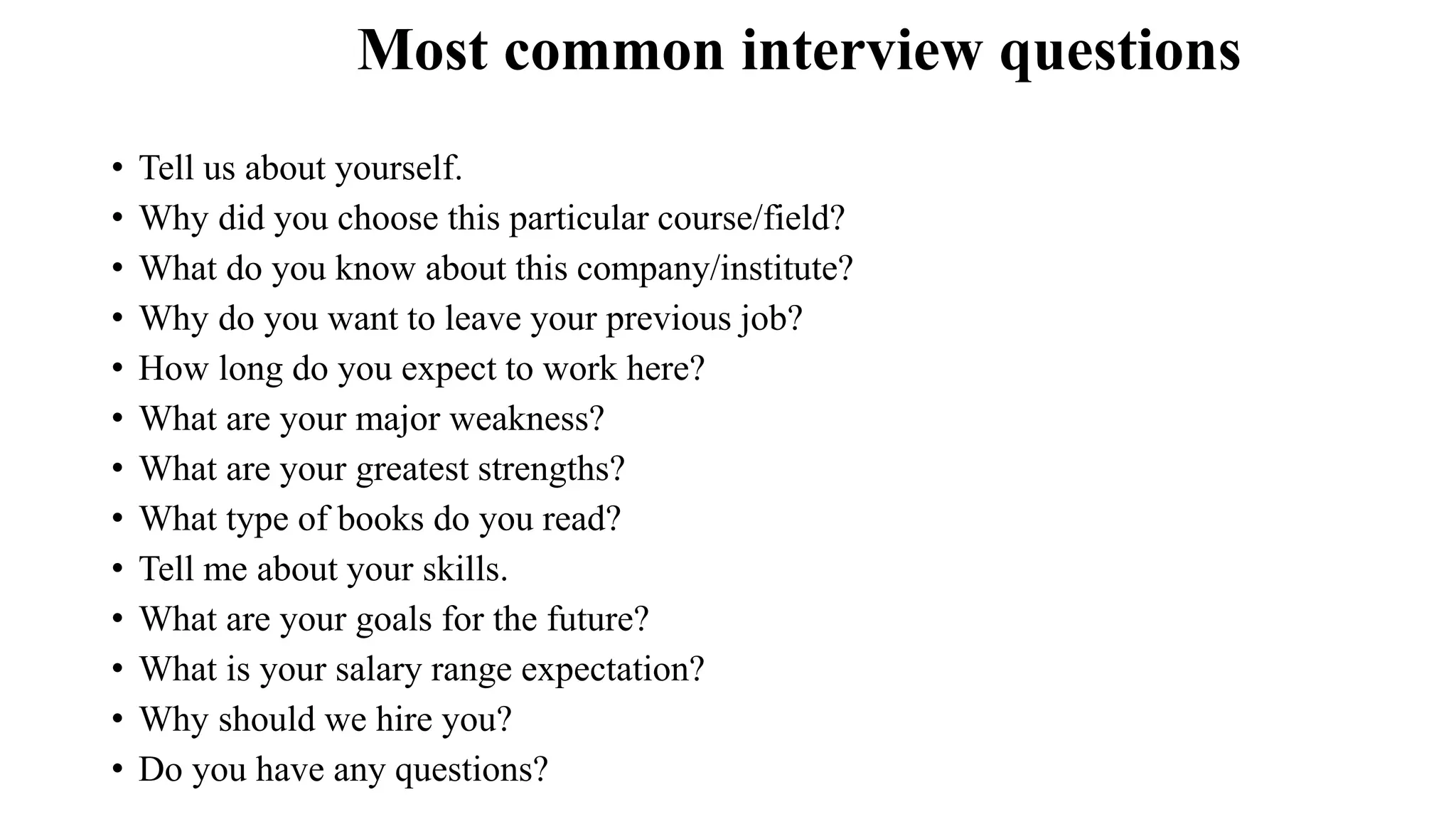 Most common interview questions
• Tell us about yourself.
• Why did you choose this particular course/field?
• What do you know about this company/institute?
• Why do you want to leave your previous job?
• How long do you expect to work here?
• What are your major weakness?
• What are your greatest strengths?
• What type of books do you read?
• Tell me about your skills.
• What are your goals for the future?
• What is your salary range expectation?
• Why should we hire you?
• Do you have any questions?
 