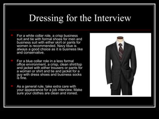 Dressing for the Interview
 For a white collar role, a crisp business
suit and tie with formal shoes for men and
business suit with either skirt or pants for
women is recommended. Navy blue is
always a good choice as it is business like
and conservative.
 For a blue collar role in a less formal
office environment, a crisp, clean shirt/top
and jacket with either trousers or pants for
a woman or shirt and tie and jacket for a
guy with dress shoes and business socks
is fine.
 As a general rule, take extra care with
your appearance for a job interview. Make
sure your clothes are clean and ironed.
 