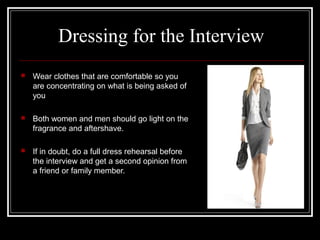 Dressing for the Interview
 Wear clothes that are comfortable so you
are concentrating on what is being asked of
you
 Both women and men should go light on the
fragrance and aftershave.
 If in doubt, do a full dress rehearsal before
the interview and get a second opinion from
a friend or family member.
 