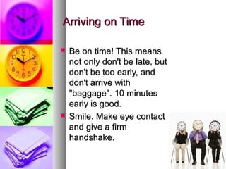 Arriving on TimeArriving on Time
 Be on time! This meansBe on time! This means
not only don't be late, butnot only don't be late, but
don't be too early, anddon't be too early, and
don't arrive withdon't arrive with
"baggage". 10 minutes"baggage". 10 minutes
early is good.early is good.
 Smile. Make eye contactSmile. Make eye contact
and give a firmand give a firm
handshake.handshake.
 