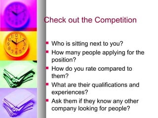 Check out the Competition
 Who is sitting next to you?
 How many people applying for the
position?
 How do you rate compared to
them?
 What are their qualifications and
experiences?
 Ask them if they know any other
company looking for people?
 