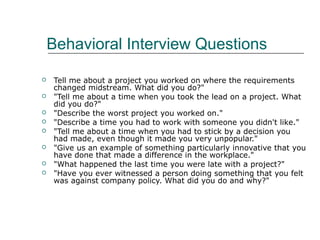 Behavioral Interview Questions
 Tell me about a project you worked on where the requirements
changed midstream. What did you do?"
 "Tell me about a time when you took the lead on a project. What
did you do?"
 "Describe the worst project you worked on."
 "Describe a time you had to work with someone you didn't like."
 "Tell me about a time when you had to stick by a decision you
had made, even though it made you very unpopular."
 "Give us an example of something particularly innovative that you
have done that made a difference in the workplace."
 "What happened the last time you were late with a project?"
 "Have you ever witnessed a person doing something that you felt
was against company policy. What did you do and why?"
 