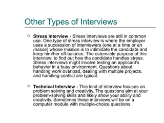 Other Types of Interviews
 Stress Interview - Stress interviews are still in common
use. One type of stress interview is where the employer
uses a succession of interviewers (one at a time or en
masse) whose mission is to intimidate the candidate and
keep him/her off-balance. The ostensible purpose of this
interview: to find out how the candidate handles stress.
Stress interviews might involve testing an applicant's
behavior in a busy environment. Questions about
handling work overload, dealing with multiple projects,
and handling conflict are typical.
 Technical Interview - This kind of interview focuses on
problem solving and creativity. The questions aim at your
problem-solving skills and likely show your ability and
creativity. Sometimes these interviews will be on a
computer module with multiple-choice questions.
 