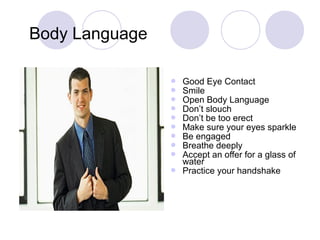  Good Eye Contact
 Smile
 Open Body Language
 Don’t slouch
 Don’t be too erect
 Make sure your eyes sparkle
 Be engaged
 Breathe deeply
 Accept an offer for a glass of
water
 Practice your handshake
Body Language
 