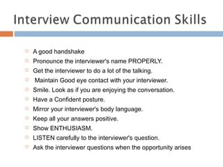  A good handshake
 Pronounce the interviewer's name PROPERLY.
 Get the interviewer to do a lot of the talking.
 Maintain Good eye contact with your interviewer.
 Smile. Look as if you are enjoying the conversation.
 Have a Confident posture.
 Mirror your interviewer's body language.
 Keep all your answers positive.
 Show ENTHUSIASM.
 LISTEN carefully to the interviewer's question.
 Ask the interviewer questions when the opportunity arises
 