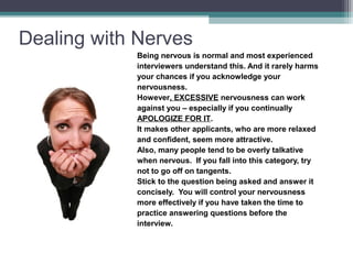 Dealing with Nerves
Being nervous is normal and most experienced
interviewers understand this. And it rarely harms
your chances if you acknowledge your
nervousness.
However, EXCESSIVE nervousness can work
against you – especially if you continually
APOLOGIZE FOR IT.
It makes other applicants, who are more relaxed
and confident, seem more attractive.
Also, many people tend to be overly talkative
when nervous. If you fall into this category, try
not to go off on tangents.
Stick to the question being asked and answer it
concisely. You will control your nervousness
more effectively if you have taken the time to
practice answering questions before the
interview.
 