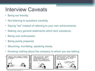 Interview Caveats
• Being too friendly.
• Not listening to questions carefully.
• Saying "we" instead of referring to your own achievements.
• Making very general statements which lack substance.
• Being over enthusiastic.
• Being poorly prepared.
• Slouching, mumbling, speaking slowly.
• Knowing nothing about the company to whom you are talking.
• Making derogatory remarks about your previous employers
 