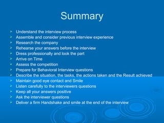 Summary
 Understand the interview process
 Assemble and consider previous interview experience
 Research the company
 Rehearse your answers before the interview
 Dress professionally and look the part
 Arrive on Time
 Assess the competition
 Prepare for Behavioral Interview questions
 Describe the situation, the tasks, the actions taken and the Result achieved
 Maintain good eye contact and Smile
 Listen carefully to the interviewers questions
 Keep all your answers positive
 Ask the interviewer questions
 Deliver a firm Handshake and smile at the end of the interview
 