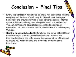 Conclusion - Final Tips
• Know the company: You should be pretty well acquainted with the
company and the type of work they do. You will need to do your
homework and know something of their corporate culture, internal
systems, business history, annual reports, mission statement etc.
You can do this using several resources including company
brochures, pamphlets, annual reports, newsletters and the company
Web site.
• Confirm important details: Confirm times and arrive at least fifteen
minutes early to create a good first impression, travel to the
interview location a day before using the same method of transport
to ensure you will be on time and memorize the name of the
interviewer.
 