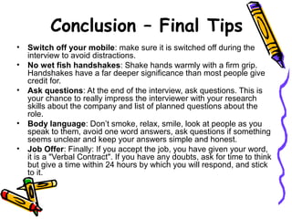 • Switch off your mobile: make sure it is switched off during the
interview to avoid distractions.
• No wet fish handshakes: Shake hands warmly with a firm grip.
Handshakes have a far deeper significance than most people give
credit for.
• Ask questions: At the end of the interview, ask questions. This is
your chance to really impress the interviewer with your research
skills about the company and list of planned questions about the
role.
• Body language: Don’t smoke, relax, smile, look at people as you
speak to them, avoid one word answers, ask questions if something
seems unclear and keep your answers simple and honest.
• Job Offer: Finally: If you accept the job, you have given your word,
it is a "Verbal Contract". If you have any doubts, ask for time to think
but give a time within 24 hours by which you will respond, and stick
to it.
Conclusion – Final Tips
 