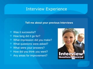 Interview Experience
 Was it successful?
 How long did it go for?
 What impression did you make?
 What questions were asked?
 What were your answers?
 How did you think you went?
 Any areas for improvement?
Tell me about your previous Interviews
 