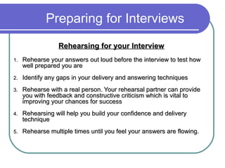 Preparing for Interviews
Rehearsing for your InterviewRehearsing for your Interview
1.1. Rehearse your answers out loud before the interview to test howRehearse your answers out loud before the interview to test how
well prepared you arewell prepared you are
2.2. Identify any gaps in your delivery and answering techniquesIdentify any gaps in your delivery and answering techniques
3.3. Rehearse with a real person. Your rehearsal partner can provideRehearse with a real person. Your rehearsal partner can provide
you with feedback and constructive criticism which is vital toyou with feedback and constructive criticism which is vital to
improving your chances for successimproving your chances for success
4.4. Rehearsing will help you build your confidence and deliveryRehearsing will help you build your confidence and delivery
techniquetechnique
5.5. Rehearse multiple times until you feel your answers are flowing.Rehearse multiple times until you feel your answers are flowing.
 
