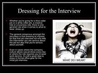 Dressing for the InterviewDressing for the Interview
 Whether you're going for a blue collarWhether you're going for a blue collar
job or a white collar job, a creativejob or a white collar job, a creative
role or a business role, there is onerole or a business role, there is one
general rule when it comes to what togeneral rule when it comes to what to
wear: dress up.wear: dress up.
 The general consensus amongst theThe general consensus amongst the
recruiters is that dressing to impressrecruiters is that dressing to impress
for that first job interview not only tellsfor that first job interview not only tells
the interviewer you are serious aboutthe interviewer you are serious about
the job but also that you're seriousthe job but also that you're serious
about yourself.about yourself.
 Even in cases where the companyEven in cases where the company
culture allows casual dress every dayculture allows casual dress every day
or where the role requires you to wearor where the role requires you to wear
work denims, it's still a good idea towork denims, it's still a good idea to
dress in formal office gear for thedress in formal office gear for the
initial job interview.initial job interview.
 