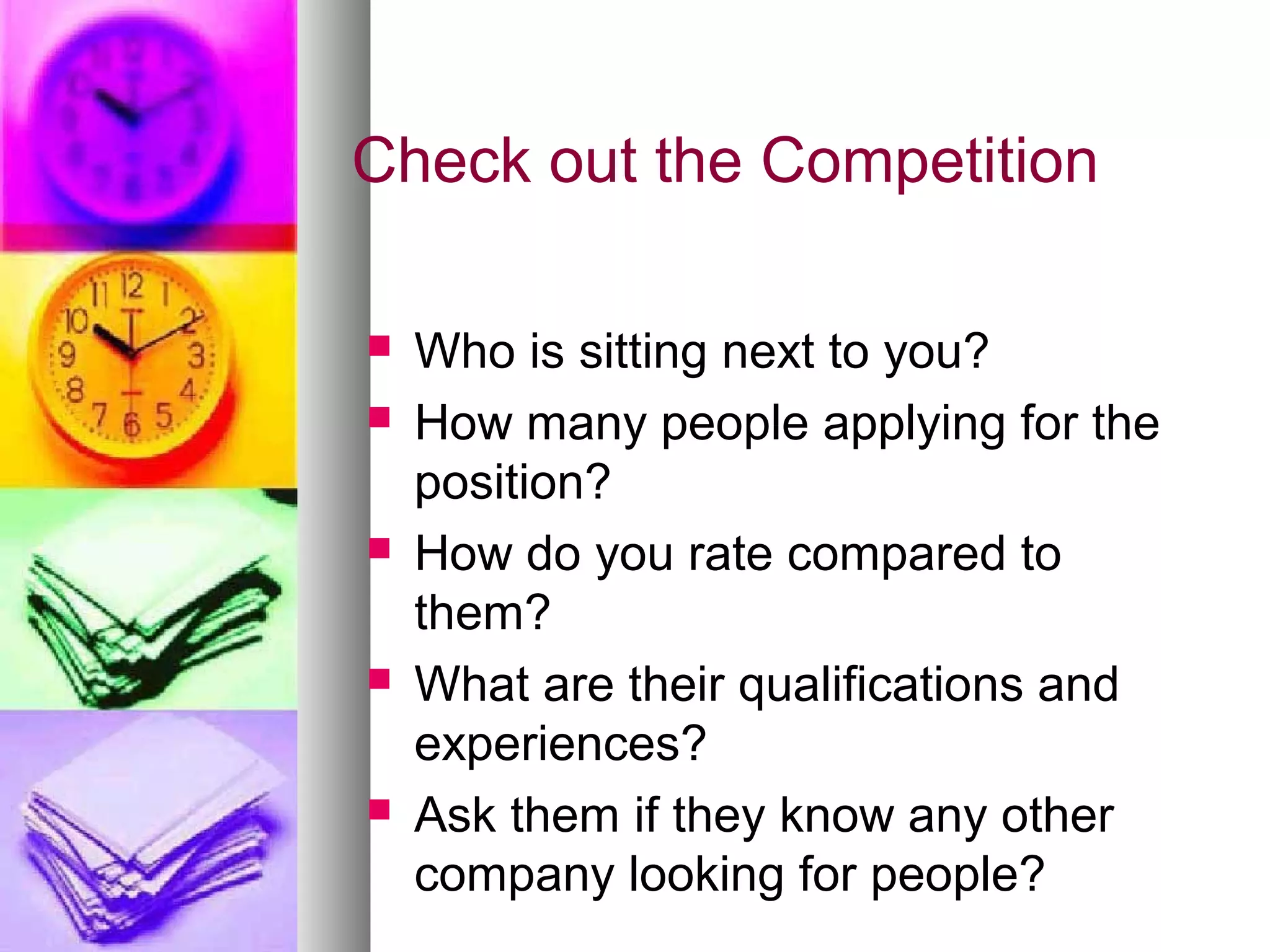 Check out the Competition
 Who is sitting next to you?
 How many people applying for the
position?
 How do you rate compared to
them?
 What are their qualifications and
experiences?
 Ask them if they know any other
company looking for people?
 
