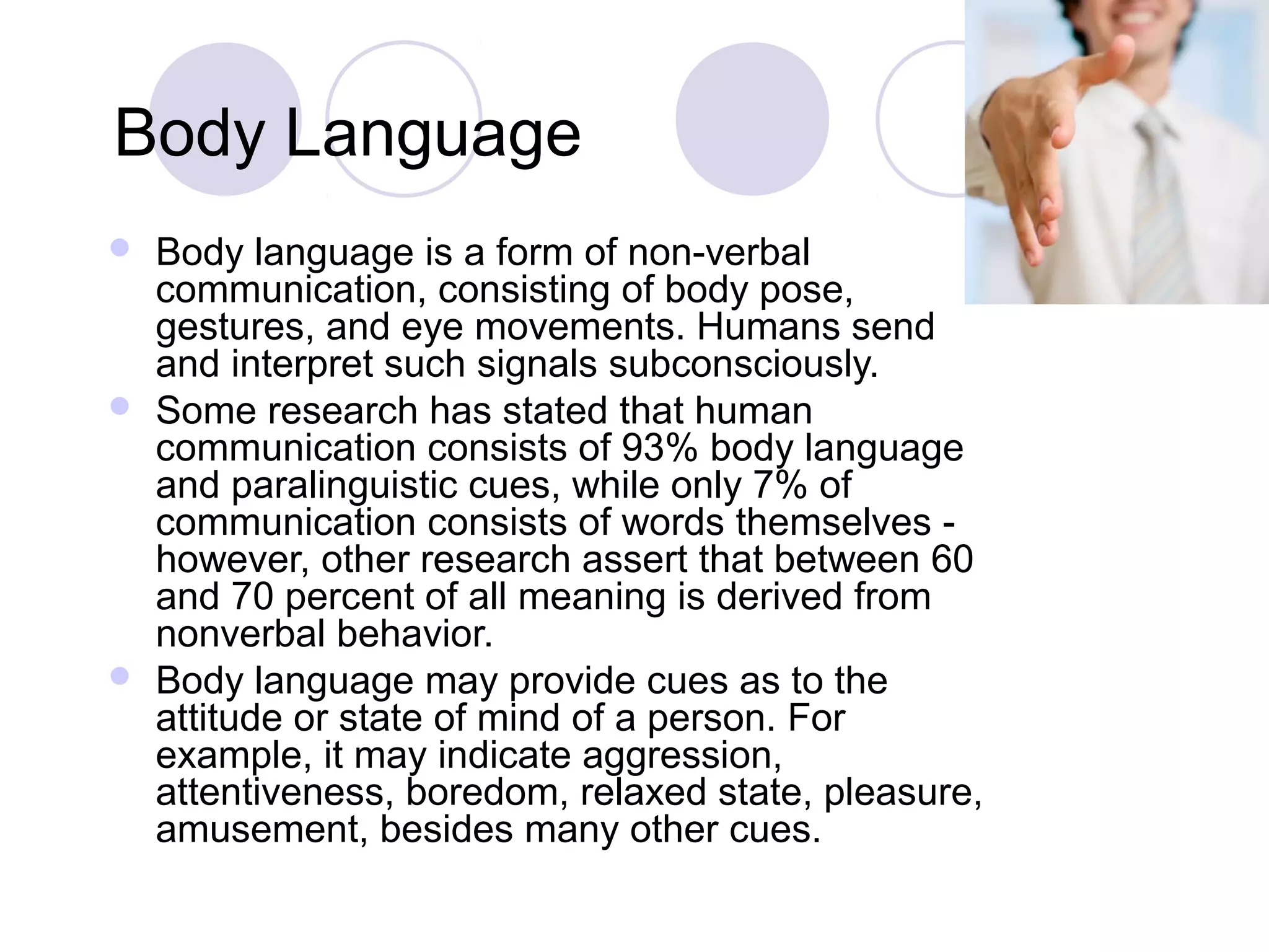 Body Language
 Body language is a form of non-verbal
communication, consisting of body pose,
gestures, and eye movements. Humans send
and interpret such signals subconsciously.
 Some research has stated that human
communication consists of 93% body language
and paralinguistic cues, while only 7% of
communication consists of words themselves -
however, other research assert that between 60
and 70 percent of all meaning is derived from
nonverbal behavior.
 Body language may provide cues as to the
attitude or state of mind of a person. For
example, it may indicate aggression,
attentiveness, boredom, relaxed state, pleasure,
amusement, besides many other cues.
 